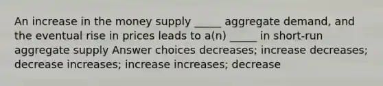 An increase in the money supply _____ aggregate demand, and the eventual rise in prices leads to a(n) _____ in short-run aggregate supply Answer choices decreases; increase decreases; decrease increases; increase increases; decrease