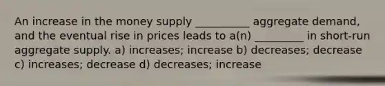 An increase in the money supply __________ aggregate demand, and the eventual rise in prices leads to a(n) _________ in short-run aggregate supply. a) increases; increase b) decreases; decrease c) increases; decrease d) decreases; increase