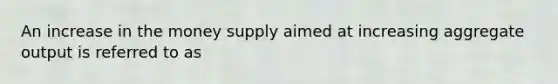 An increase in the money supply aimed at increasing aggregate output is referred to as