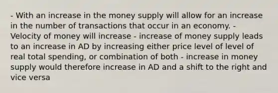 - With an increase in the money supply will allow for an increase in the number of transactions that occur in an economy. - Velocity of money will increase - increase of money supply leads to an increase in AD by increasing either price level of level of real total spending, or combination of both - increase in money supply would therefore increase in AD and a shift to the right and vice versa