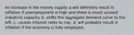 ​An increase in the money supply: a.will definitely result in inflation if unemployment is high and there is much unused industrial capacity. b. shifts the aggregate demand curve to the left. c. causes interest rates to rise. d. will probably result in inflation if the economy is fully employed.