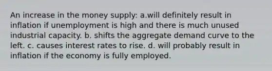 ​An increase in the money supply: a.will definitely result in inflation if unemployment is high and there is much unused industrial capacity. b. shifts the aggregate demand curve to the left. c. causes interest rates to rise. d. will probably result in inflation if the economy is fully employed.