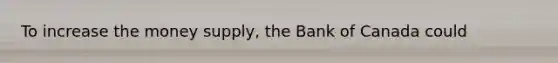 To increase the money supply, the Bank of Canada could