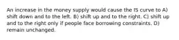 An increase in the money supply would cause the IS curve to A) shift down and to the left. B) shift up and to the right. C) shift up and to the right only if people face borrowing constraints. D) remain unchanged.