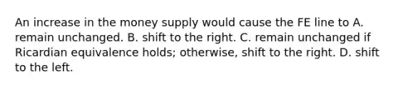 An increase in the money supply would cause the FE line to A. remain unchanged. B. shift to the right. C. remain unchanged if Ricardian equivalence​ holds; otherwise, shift to the right. D. shift to the left.