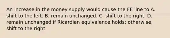 An increase in the money supply would cause the FE line to A. shift to the left. B. remain unchanged. C. shift to the right. D. remain unchanged if Ricardian equivalence​ holds; otherwise, shift to the right.