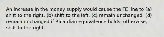 An increase in the money supply would cause the FE line to (a) shift to the right. (b) shift to the left. (c) remain unchanged. (d) remain unchanged if Ricardian equivalence holds; otherwise, shift to the right.