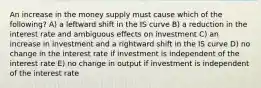 An increase in the money supply must cause which of the following? A) a leftward shift in the IS curve B) a reduction in the interest rate and ambiguous effects on investment C) an increase in investment and a rightward shift in the IS curve D) no change in the interest rate if investment is independent of the interest rate E) no change in output if investment is independent of the interest rate