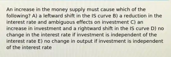 An increase in the money supply must cause which of the following? A) a leftward shift in the IS curve B) a reduction in the interest rate and ambiguous effects on investment C) an increase in investment and a rightward shift in the IS curve D) no change in the interest rate if investment is independent of the interest rate E) no change in output if investment is independent of the interest rate