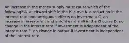 An increase in the money supply must cause which of the following? A. a leftward shift in the IS curve B. a reduction in the interest rate and ambiguous effects on investment C. an increase in investment and a rightward shift in the IS curve D. no change in the interest rate if investment is independent of the interest rate E. no change in output if investment is independent of the interest rate