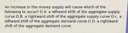 An increase in the money supply will cause which of the following to occur? O A. a leftward shift of the aggregate supply curve O B. a rightward shift of the aggregate supply curve O c. a leftward shift of the aggregate demand curve O D. a rightward shift of the aggregate demand curve