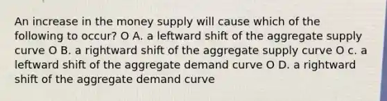 An increase in the money supply will cause which of the following to occur? O A. a leftward shift of the aggregate supply curve O B. a rightward shift of the aggregate supply curve O c. a leftward shift of the aggregate demand curve O D. a rightward shift of the aggregate demand curve