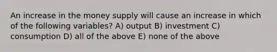 An increase in the money supply will cause an increase in which of the following variables? A) output B) investment C) consumption D) all of the above E) none of the above