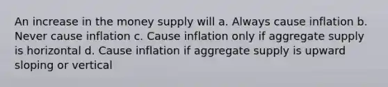 An increase in the money supply will a. Always cause inflation b. Never cause inflation c. Cause inflation only if aggregate supply is horizontal d. Cause inflation if aggregate supply is upward sloping or vertical