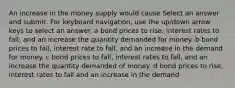 An increase in the money supply would cause Select an answer and submit. For keyboard navigation, use the up/down arrow keys to select an answer. a bond prices to rise, interest rates to fall, and an increase the quantity demanded for money. b bond prices to fall, interest rate to fall, and an increase in the demand for money. c bond prices to fall, interest rates to fall, and an increase the quantity demanded of money. d bond prices to rise, interest rates to fall and an increase in the demand