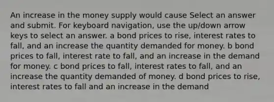 An increase in the money supply would cause Select an answer and submit. For keyboard navigation, use the up/down arrow keys to select an answer. a bond prices to rise, interest rates to fall, and an increase the quantity demanded for money. b bond prices to fall, interest rate to fall, and an increase in the demand for money. c bond prices to fall, interest rates to fall, and an increase the quantity demanded of money. d bond prices to rise, interest rates to fall and an increase in the demand