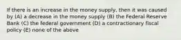 If there is an increase in the money supply, then it was caused by (A) a decrease in the money supply (B) the Federal Reserve Bank (C) the federal government (D) a contractionary fiscal policy (E) none of the above