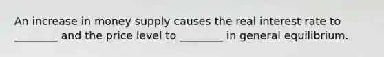 An increase in money supply causes the real interest rate to ________ and the price level to ________ in general equilibrium.