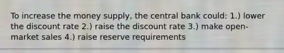 To increase the money supply, the central bank could: 1.) lower the discount rate 2.) raise the discount rate 3.) make open-market sales 4.) raise reserve requirements