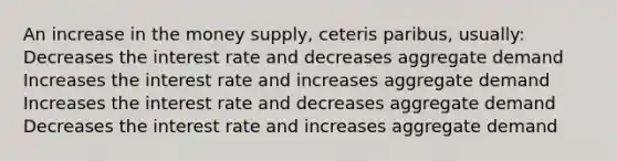 An increase in the money supply, ceteris paribus, usually: Decreases the interest rate and decreases aggregate demand Increases the interest rate and increases aggregate demand Increases the interest rate and decreases aggregate demand Decreases the interest rate and increases aggregate demand