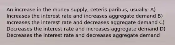 An increase in the money supply, ceteris paribus, usually: A) Increases the interest rate and increases aggregate demand B) Increases the interest rate and decreases aggregate demand C) Decreases the interest rate and increases aggregate demand D) Decreases the interest rate and decreases aggregate demand