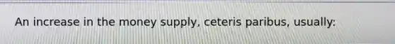 An increase in the money supply, ceteris paribus, usually: