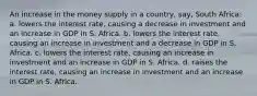 An increase in the money supply in a country, say, South Africa: a. lowers the interest rate, causing a decrease in investment and an increase in GDP in S. Africa. b. lowers the interest rate, causing an increase in investment and a decrease in GDP in S. Africa. c. lowers the interest rate, causing an increase in investment and an increase in GDP in S. Africa. d. raises the interest rate, causing an increase in investment and an increase in GDP in S. Africa.