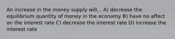 An increase in the money supply will... A) decrease the equilibrium quantity of money in the economy B) have no affect on the interest rate C) decrease the interest rate D) increase the interest rate