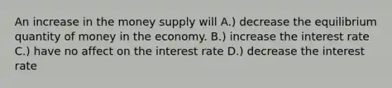 An increase in the money supply will A.) decrease the equilibrium quantity of money in the economy. B.) increase the interest rate C.) have no affect on the interest rate D.) decrease the interest rate