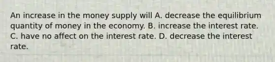 An increase in the money supply will A. decrease the equilibrium quantity of money in the economy. B. increase the interest rate. C. have no affect on the interest rate. D. decrease the interest rate.