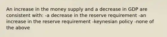 An increase in the money supply and a decrease in GDP are consistent with: -a decrease in the reserve requirement -an increase in the reserve requirement -keynesian policy -none of the above