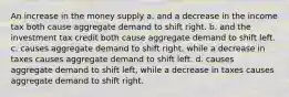 An increase in the money supply a. and a decrease in the income tax both cause aggregate demand to shift right. b. and the investment tax credit both cause aggregate demand to shift left. c. causes aggregate demand to shift right, while a decrease in taxes causes aggregate demand to shift left. d. causes aggregate demand to shift left, while a decrease in taxes causes aggregate demand to shift right.