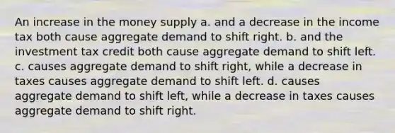 An increase in the money supply a. and a decrease in the income tax both cause aggregate demand to shift right. b. and the investment tax credit both cause aggregate demand to shift left. c. causes aggregate demand to shift right, while a decrease in taxes causes aggregate demand to shift left. d. causes aggregate demand to shift left, while a decrease in taxes causes aggregate demand to shift right.