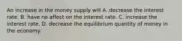 An increase in the money supply will A. decrease the interest rate. B. have no affect on the interest rate. C. increase the interest rate. D. decrease the equilibrium quantity of money in the economy.