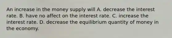 An increase in the money supply will A. decrease the interest rate. B. have no affect on the interest rate. C. increase the interest rate. D. decrease the equilibrium quantity of money in the economy.