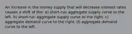 An increase in the money supply that will decrease interest rates causes a shift of the: a) short-run aggregate supply curve to the left. b) short-run aggregate supply curve to the right. c) aggregate demand curve to the right. d) aggregate demand curve to the left.