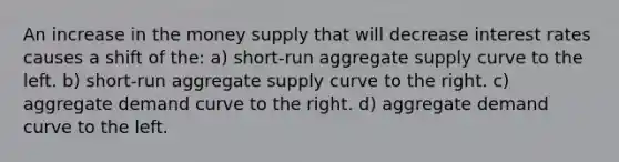 An increase in the money supply that will decrease interest rates causes a shift of the: a) short-run aggregate supply curve to the left. b) short-run aggregate supply curve to the right. c) aggregate demand curve to the right. d) aggregate demand curve to the left.