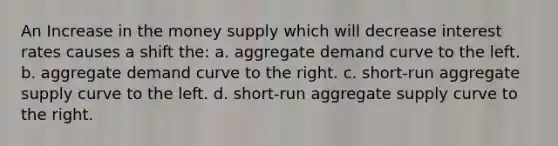 An Increase in the money supply which will decrease interest rates causes a shift the: a. aggregate demand curve to the left. b. aggregate demand curve to the right. c. short-run aggregate supply curve to the left. d. short-run aggregate supply curve to the right.