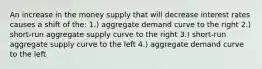 An increase in the money supply that will decrease interest rates causes a shift of the: 1.) aggregate demand curve to the right 2.) short-run aggregate supply curve to the right 3.) short-run aggregate supply curve to the left 4.) aggregate demand curve to the left