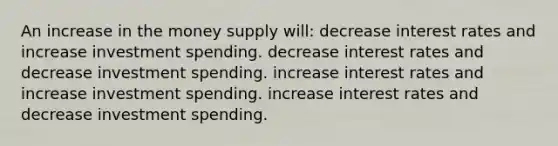 An increase in the money supply will: decrease interest rates and increase investment spending. decrease interest rates and decrease investment spending. increase interest rates and increase investment spending. increase interest rates and decrease investment spending.