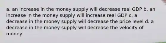 a. an increase in the money supply will decrease real GDP b. an increase in the money supply will increase real GDP c. a decrease in the money supply will decrease the price level d. a decrease in the money supply will decrease the velocity of money