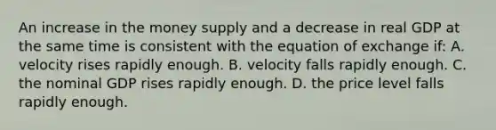 An increase in the money supply and a decrease in real GDP at the same time is consistent with the equation of exchange if: A. velocity rises rapidly enough. B. velocity falls rapidly enough. C. the nominal GDP rises rapidly enough. D. the price level falls rapidly enough.