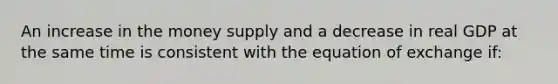 An increase in the money supply and a decrease in real GDP at the same time is consistent with the equation of exchange if: