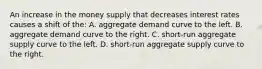 An increase in the money supply that decreases interest rates causes a shift of the: A. aggregate demand curve to the left. B. aggregate demand curve to the right. C. short-run aggregate supply curve to the left. D. short-run aggregate supply curve to the right.