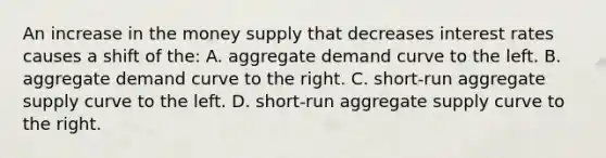 An increase in the money supply that decreases interest rates causes a shift of the: A. aggregate demand curve to the left. B. aggregate demand curve to the right. C. short-run aggregate supply curve to the left. D. short-run aggregate supply curve to the right.