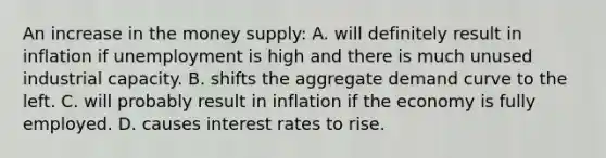 An increase in the money supply: A. will definitely result in inflation if unemployment is high and there is much unused industrial capacity. B. shifts the aggregate demand curve to the left. C. will probably result in inflation if the economy is fully employed. D. causes interest rates to rise.