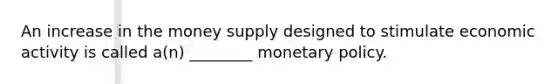 An increase in the money supply designed to stimulate economic activity is called a(n) ________ monetary policy.