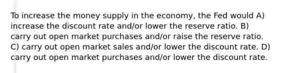 To increase the money supply in the economy, the Fed would A) increase the discount rate and/or lower the reserve ratio. B) carry out open market purchases and/or raise the reserve ratio. C) carry out open market sales and/or lower the discount rate. D) carry out open market purchases and/or lower the discount rate.