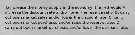 To increase the money supply in the economy, the Fed would A. increase the discount rate and/or lower the reserve ratio. B. carry out open market sales and/or lower the discount rate. C. carry out open market purchases and/or raise the reserve ratio. D. carry out open market purchases and/or lower the discount rate.