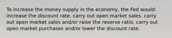 To increase the money supply in the economy, the Fed would: increase the discount rate. carry out open market sales. carry out open market sales and/or raise the reserve ratio. carry out open market purchases and/or lower the discount rate.